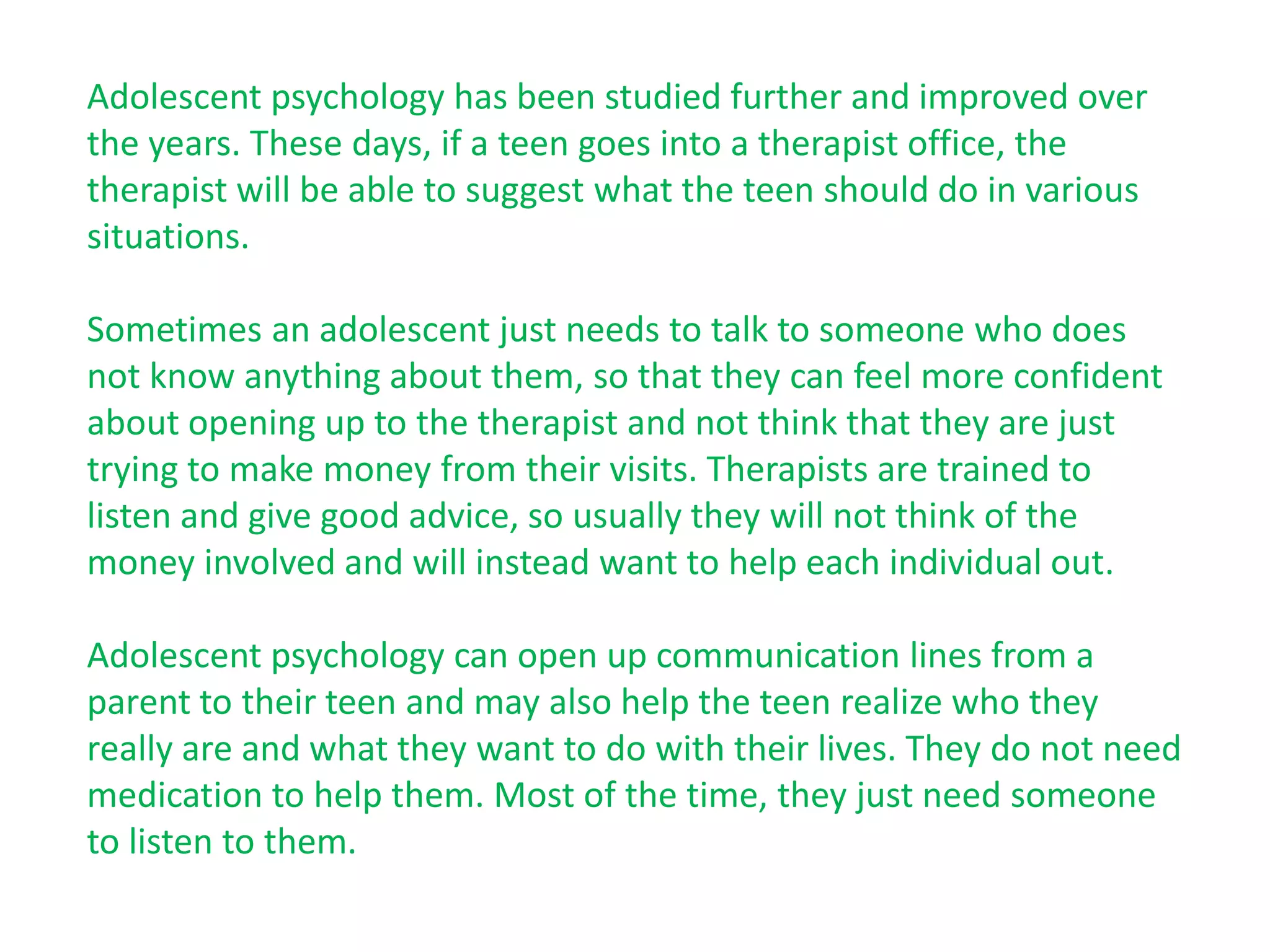 Adolescent psychology has been studied further and improved over
the years. These days, if a teen goes into a therapist office, the
therapist will be able to suggest what the teen should do in various
situations.

Sometimes an adolescent just needs to talk to someone who does
not know anything about them, so that they can feel more confident
about opening up to the therapist and not think that they are just
trying to make money from their visits. Therapists are trained to
listen and give good advice, so usually they will not think of the
money involved and will instead want to help each individual out.

Adolescent psychology can open up communication lines from a
parent to their teen and may also help the teen realize who they
really are and what they want to do with their lives. They do not need
medication to help them. Most of the time, they just need someone
to listen to them.
 