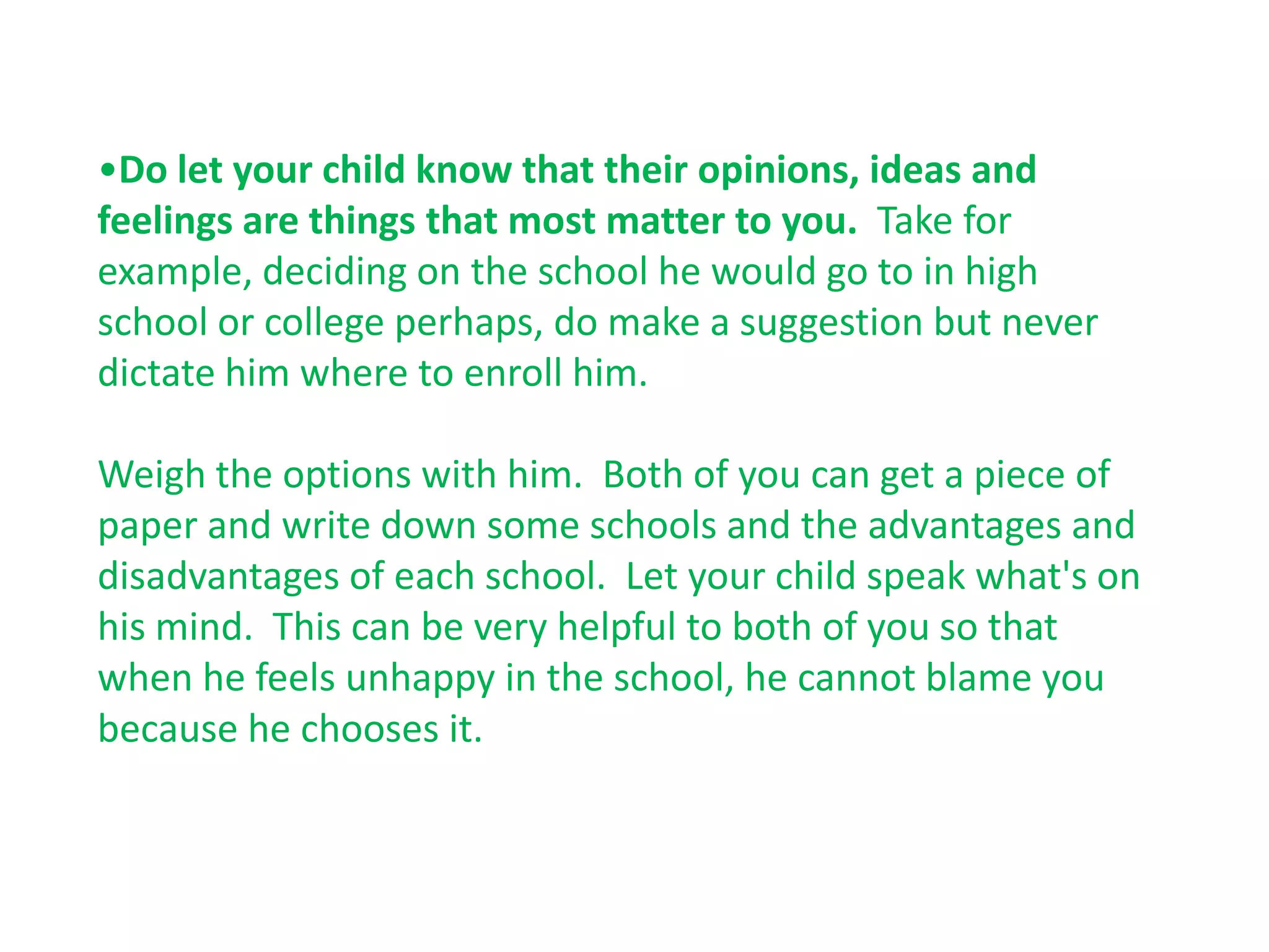 •Do let your child know that their opinions, ideas and
feelings are things that most matter to you. Take for
example, deciding on the school he would go to in high
school or college perhaps, do make a suggestion but never
dictate him where to enroll him.

Weigh the options with him. Both of you can get a piece of
paper and write down some schools and the advantages and
disadvantages of each school. Let your child speak what's on
his mind. This can be very helpful to both of you so that
when he feels unhappy in the school, he cannot blame you
because he chooses it.
 