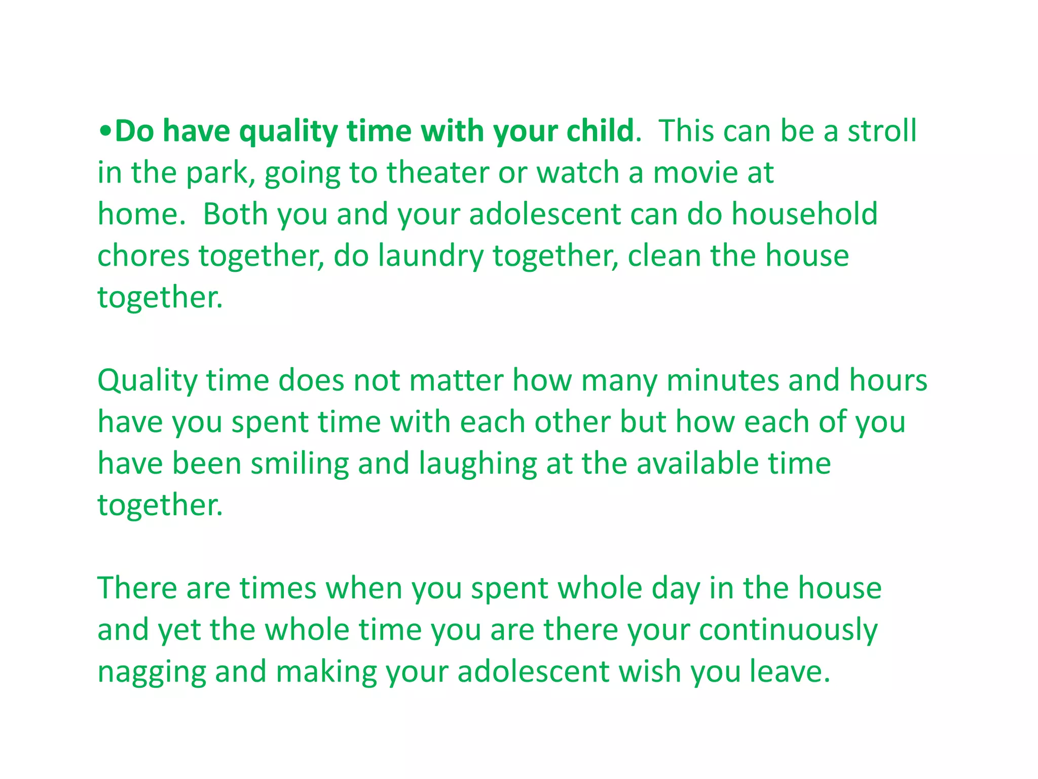 •Do have quality time with your child. This can be a stroll
in the park, going to theater or watch a movie at
home. Both you and your adolescent can do household
chores together, do laundry together, clean the house
together.

Quality time does not matter how many minutes and hours
have you spent time with each other but how each of you
have been smiling and laughing at the available time
together.

There are times when you spent whole day in the house
and yet the whole time you are there your continuously
nagging and making your adolescent wish you leave.
 