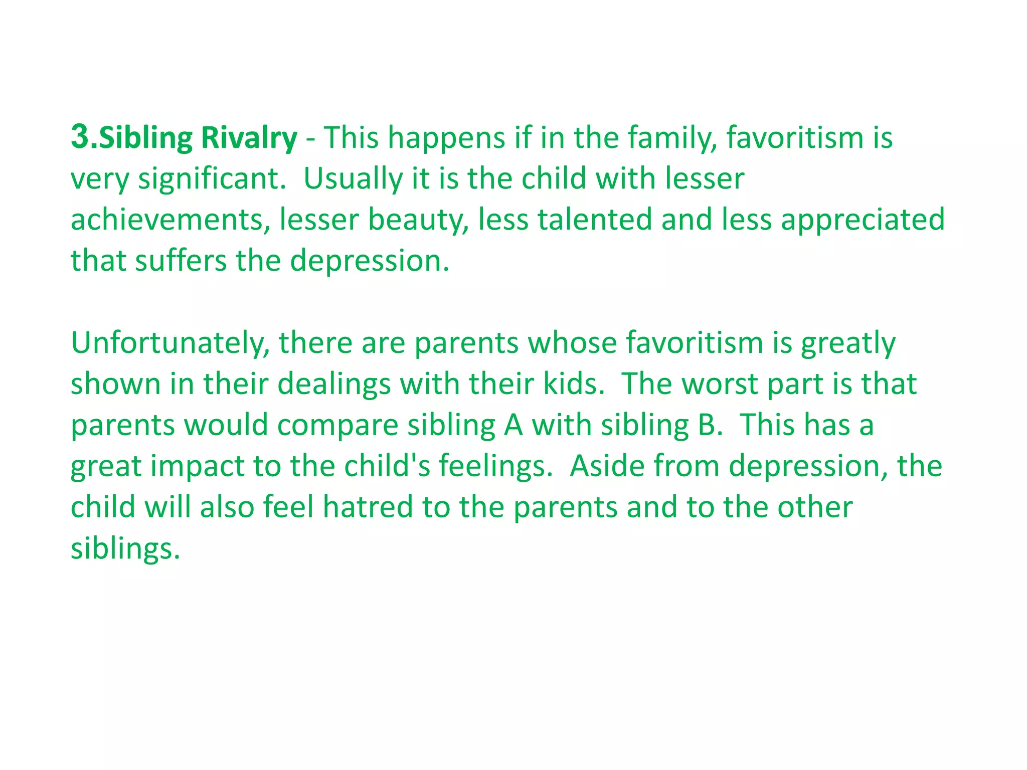 3.Sibling Rivalry - This happens if in the family, favoritism is
very significant. Usually it is the child with lesser
achievements, lesser beauty, less talented and less appreciated
that suffers the depression.

Unfortunately, there are parents whose favoritism is greatly
shown in their dealings with their kids. The worst part is that
parents would compare sibling A with sibling B. This has a
great impact to the child's feelings. Aside from depression, the
child will also feel hatred to the parents and to the other
siblings.
 