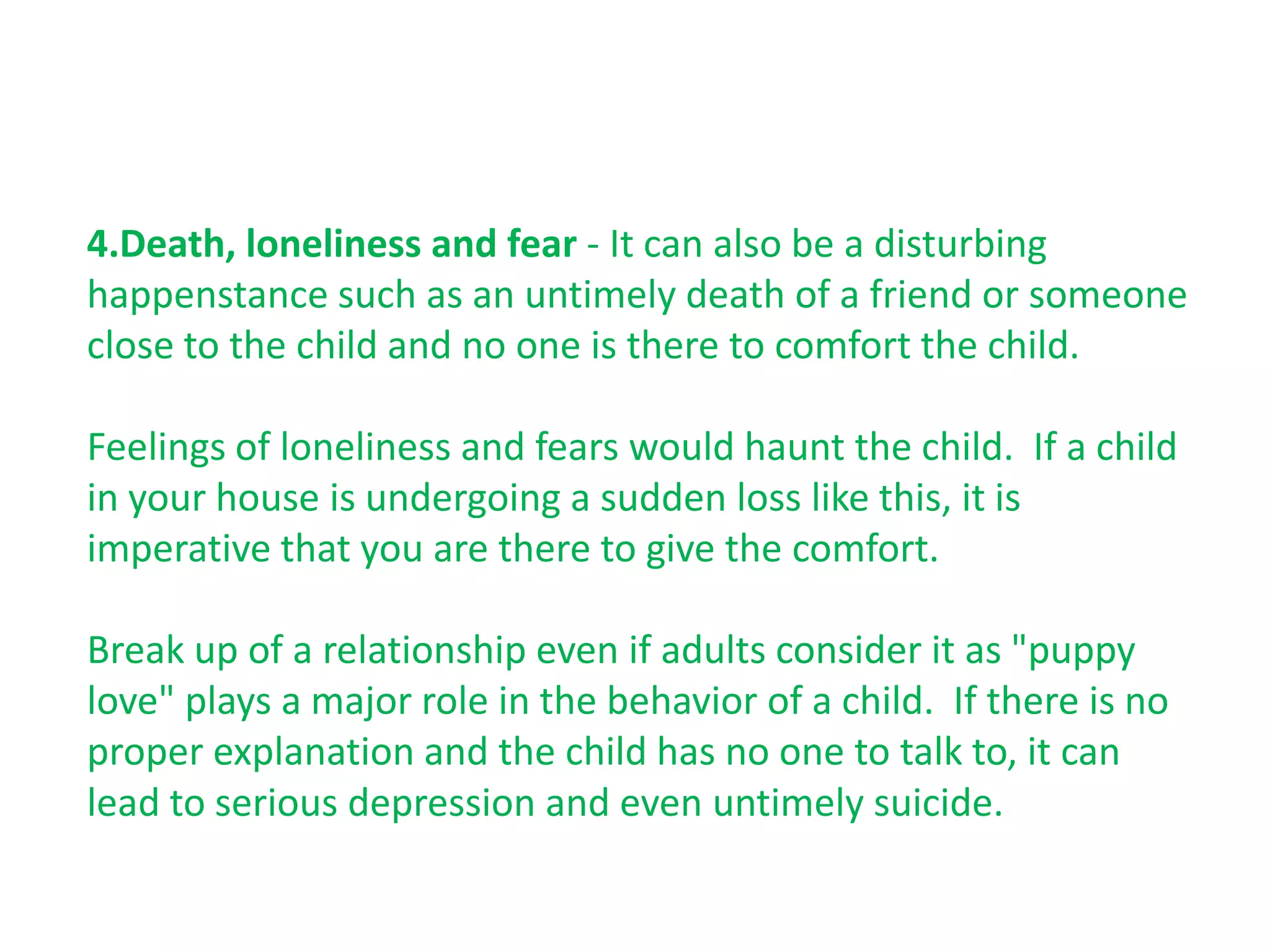 4.Death, loneliness and fear - It can also be a disturbing
happenstance such as an untimely death of a friend or someone
close to the child and no one is there to comfort the child.

Feelings of loneliness and fears would haunt the child. If a child
in your house is undergoing a sudden loss like this, it is
imperative that you are there to give the comfort.

Break up of a relationship even if adults consider it as "puppy
love" plays a major role in the behavior of a child. If there is no
proper explanation and the child has no one to talk to, it can
lead to serious depression and even untimely suicide.
 