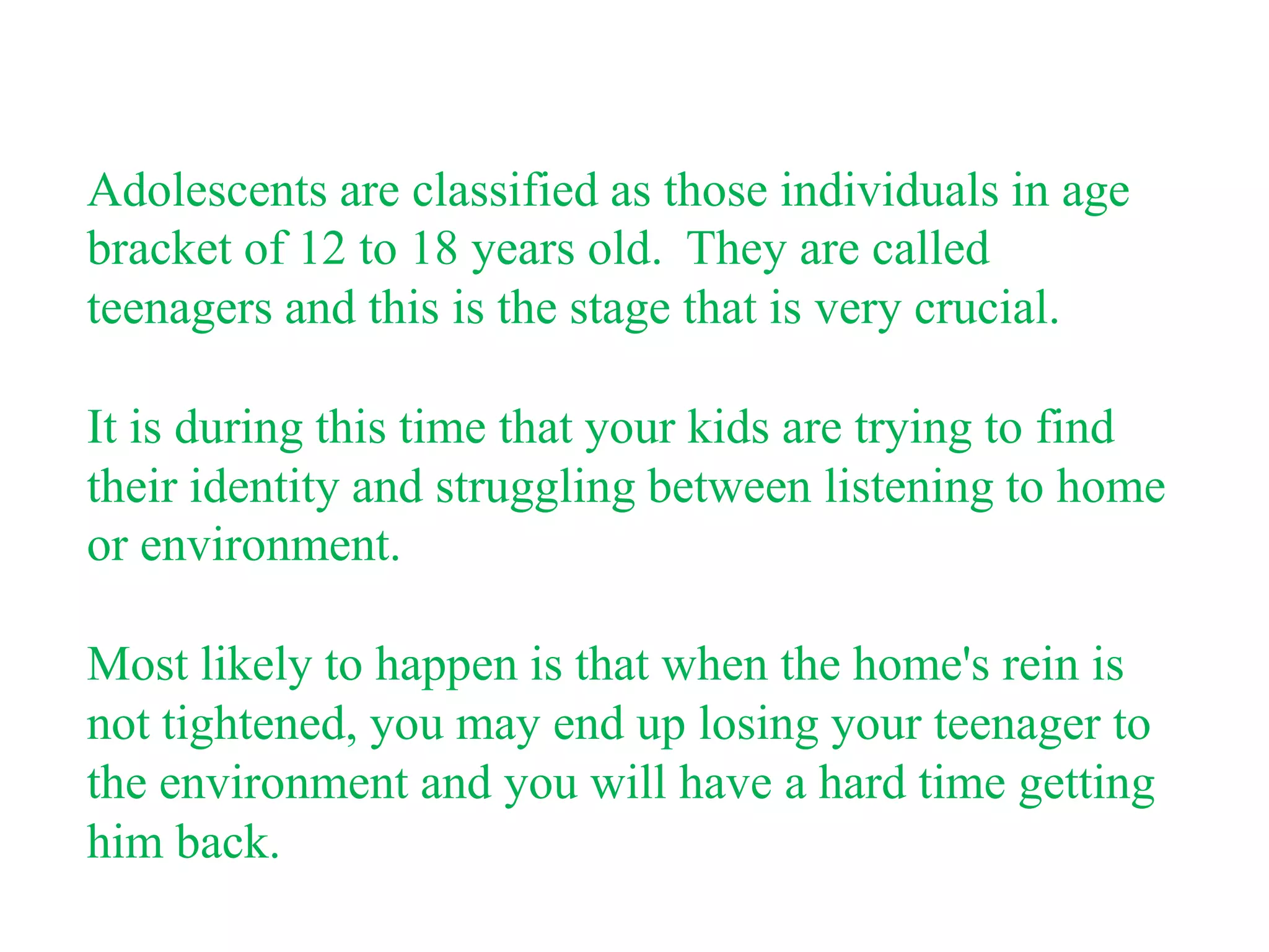 Adolescents are classified as those individuals in age
bracket of 12 to 18 years old. They are called
teenagers and this is the stage that is very crucial.

It is during this time that your kids are trying to find
their identity and struggling between listening to home
or environment.

Most likely to happen is that when the home's rein is
not tightened, you may end up losing your teenager to
the environment and you will have a hard time getting
him back.
 