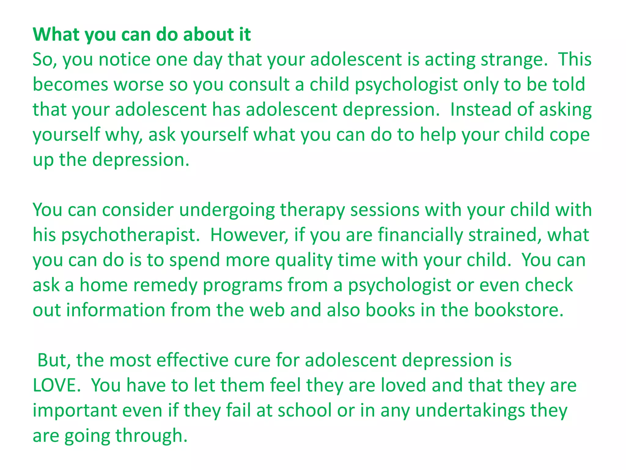 What you can do about it
So, you notice one day that your adolescent is acting strange. This
becomes worse so you consult a child psychologist only to be told
that your adolescent has adolescent depression. Instead of asking
yourself why, ask yourself what you can do to help your child cope
up the depression.

You can consider undergoing therapy sessions with your child with
his psychotherapist. However, if you are financially strained, what
you can do is to spend more quality time with your child. You can
ask a home remedy programs from a psychologist or even check
out information from the web and also books in the bookstore.

 But, the most effective cure for adolescent depression is
LOVE. You have to let them feel they are loved and that they are
important even if they fail at school or in any undertakings they
are going through.
 