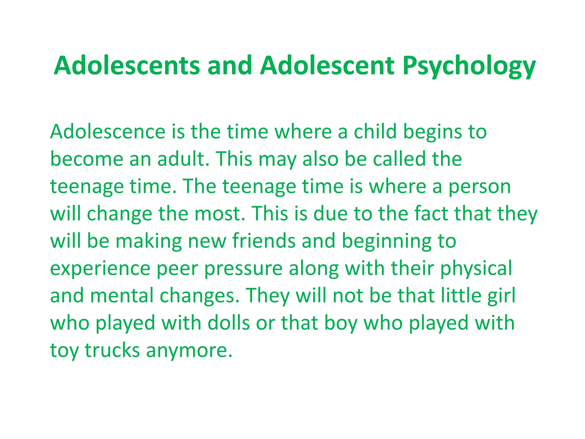 Adolescents and Adolescent Psychology

Adolescence is the time where a child begins to
become an adult. This may also be called the
teenage time. The teenage time is where a person
will change the most. This is due to the fact that they
will be making new friends and beginning to
experience peer pressure along with their physical
and mental changes. They will not be that little girl
who played with dolls or that boy who played with
toy trucks anymore.
 