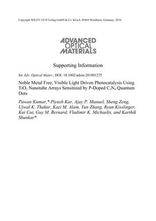 Copyright WILEY-VCH Verlag GmbH & Co. KGaA, 69469 Weinheim, Germany, 2019.
Supporting Information
for Adv. Optical Mater., DOI: 10.1002/adom.201901275
Noble Metal Free, Visible Light Driven Photocatalysis Using
TiO2 Nanotube Arrays Sensitized by P-Doped C3N4 Quantum
Dots
Pawan Kumar,* Piyush Kar, Ajay P. Manuel, Sheng Zeng,
Ujwal K. Thakur, Kazi M. Alam, Yun Zhang, Ryan Kisslinger,
Kai Cui, Guy M. Bernard, Vladimir K. Michaelis, and Karthik
Shankar*
 