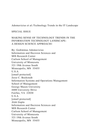 Adomavicius et al./Technology Trends in the IT Landscape
SPECIAL ISSUE
MAKING SENSE OF TECHNOLOGY TRENDS IN THE
INFORMATION TECHNOLOGY LANDSCAPE:
A DESIGN SCIENCE APPROACH1
By: Gediminas Adomavicius
Information and Decision Sciences and
MIS Research Center
Carlson School of Management
University of Minnesota
321 19th Avenue South
Minneapolis, MN 55455
U.S.A.
[email protected]
Jesse C. Bockstedt
Information Systems and Operations Management
School of Management
George Mason University
4400 University Drive
Fairfax, VA 22030
U.S.A.
[email protected]
Alok Gupta
Information and Decision Sciences and
MIS Research Center
Carlson School of Management
University of Minnesota
321 19th Avenue South
Minneapolis, MN 55455
 