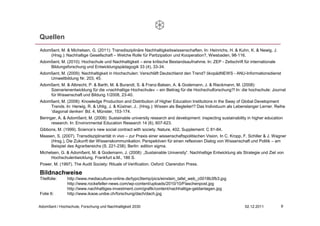 Quellen
Adomßent, M. & Michelsen, G. (2011): Transdisziplinäre Nachhaltigkeitswissenschaften. In: Heinrichs, H. & Kuhn, K. & Newig, J.
    (Hrsg.): Nachhaltige Gesellschaft – Welche Rolle für Partizipation und Kooperation?, Wiesbaden, 98-116.
Adomßent, M. (2010): Hochschule und Nachhaltigkeit – eine kritische Bestandsaufnahme. In: ZEP - Zeitschrift für internationale
    Bildungsforschung und Entwicklungspädagogik 33 (4), 33-34.
Adomßent, M. (2009): Nachhaltigkeit in Hochschulen: Verschläft Deutschland den Trend? ökopädNEWS - ANU-Informationsdienst
    Umweltbildung Nr. 203, 45.
Adomßent, M. & Albrecht, P. & Barth, M. & Burandt, S. & Franz-Balsen, A. & Godemann, J. & Rieckmann, M. (2008):
    Szenarienentwicklung für die »nachhaltige Hochschule« – ein Beitrag für die Hochschulforschung?! In: die hochschule: Journal
    für Wissenschaft und Bildung 1/2008, 23-40.
Adomßent, M. (2008): Knowledge Production and Distribution of Higher Education Institutions in the Sway of Global Development
    Trends. In: Herwig, R. & Uhlig, J. & Küstner, J.. (Hrsg.): Wissen als Begleiter!? Das Individuum als Lebenslanger Lerner. Reihe
    ‘diagonal denken’ Bd. 4, Münster, 153-174.
Beringer, A. & Adomßent, M. (2008): Sustainable university research and development: inspecting sustainability in higher education
      research. In: Environmental Education Research 14 (6), 607-623.
Gibbons, M. (1999). Science’s new social contract with society. Nature, 402, Supplement: C 81-84.
Maasen, S. (2007). Transdisziplinarität in vivo – zur Praxis einer wissenschaftspolitischen Vision. In C. Kropp, F. Schiller & J. Wagner
     (Hrsg.), Die Zukunft der Wissenskommunikation. Perspektiven für einen reflexiven Dialog von Wissenschaft und Politik – am
     Beispiel des Agrarbereichs (S. 221-238). Berlin: edition sigma.
Michelsen, G. & Adomßent, M. & Godemann, J. (2008): „Sustainable University“. Nachhaltige Entwicklung als Strategie und Ziel von
     Hochschulentwicklung. Frankfurt a.M., 186 S.
Power, M. (1997). The Audit Society: Rituals of Verification. Oxford: Clarendon Press.

Bildnachweise
Titelfolie:    http://www.mediaculture-online.de/typo3temp/pics/einstein_tafel_web_c0018b3fb3.jpg
               http://www.rockefeller-news.com/wp-content/uploads/2010/10/Flaschenpost.jpg
               http://www.nachhaltiges-investment.com/grafik/content/nachhaltige-geldanlagen.jpg
Folie 6:       http://www.ikaoe.unibe.ch/forschung/dach/dach.jpg


Adomßent / Hochschule, Forschung und Nachhaltigkeit 2030                                                         02.12.2011          9
 