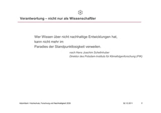 Verantwortung – nicht nur als Wissenschaftler




                Wer Wissen über nicht nachhaltige Entwicklungen hat,
                kann nicht mehr im
                Paradies der Standpunktlosigkeit verweilen.
                                                      nach Hans Joachim Schellnhuber
                                                      Direktor des Potsdam-Instituts für Klimafolgenforschung (PIK)




Adomßent / Hochschule, Forschung und Nachhaltigkeit 2030                                          02.12.2011      2
 