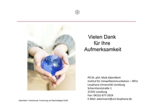 Vielen Dank
                                                              für Ihre
                                                           Aufmerksamkeit




                                                            PD Dr. phil. Maik Adomßent
                                                            Institut für Umweltkommunikation – INFU
                                                            Leuphana Universität Lüneburg
                                                            Scharnhorststraße 1
                                                            21335 Lüneburg
                                                            Fon: 04131-677-2924
Adomßent / Hochschule, Forschung und Nachhaltigkeit 2030
                                                            E-Mail: adomssent@uni.leuphana.de 8
                                                                                    02.12.2011
 