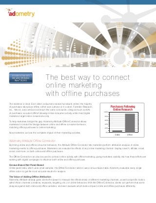 The evidence is clear: Even when consumers research products online, the majority
of purchases take place offline, either over a phone or in a store. Forrester Research,
Inc., Yahoo!, and comScore all reach the same conclusion, citing as much as 92%
of purchases occurred offline following online consumer activity, while most digital
marketers target online conversions only.
To help marketers bridge this gap, Adometry Attribute Offline Connector allows
marketers to create the linkage between online and offline consumer behavior,
matching offline purchases to online marketing.
Now marketers can see the complete impact of their marketing activities.
The best way to connect
online marketing
with offline purchases
A Leader in Forrester’s
Interactive Attribution
Wave™ 2Q 2012
A Leader in Forrester’s
Interactive Attribution
Wave™ 2Q 2012
Adometry Attribute Offline Connector
By linking online and offline consumer behaviors, the Attribute Offline Connector lets marketers perform attribution analysis of online
marketing events to offline purchases. Marketers can evaluate the effects of any online marketing channel: display, search, affiliate, email,
social, and more, on both online and offline purchases.
The Offline Connector can also be used to connect online activity with offline marketing, giving marketers visibility into how these efforts are
working with digital campaigns to influence both online and offline purchases.
Census-Based Not Panel-Based
Unlike panel data, which uses small samples, the Offline Connector add-on uses census-based data. Adometry evaluates every single
offline action to get the most accurate results for analysis.
The Value of Adding Offline Attribution
Adometry Attribute already gives clients the power to measure the effectiveness of different marketing channels, as well as specific tactics
within those channels (creatives, keywords, targeting, etc.) on online behaviors. With the Offline Connector, clients can perform that same
analysis against both online and offline activities, and even evaluate which tactics impact online and offline purchases differently.
Purchases Following
Online Research
Online Offline
0%
20%
40%
100%
60%
80%
 