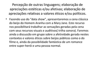 Percepção de outras linguagens; elaboração de
apreciações estéticas e/ou afetivas; elaboração de
apreciações relativas a valores éticos e/ou políticos.
• Fazendo uso do “data show”, apresentaremos a cena clássica
do beijo do Homem Aranha com a Mary Jane. Este recurso
nos possibilitará trabalhar as sensações geradas pela cena
com seus recursos visuais e auditivos( trilha sonora). Faremos
ainda a discussão em grupo sobre a afetividade gerada nestes
contextos e valores éticos sobre beijos públicos como o do
filme e, ainda da possibilidade fantástica de um romance
entre super-herói e uma pessoa normal.
 