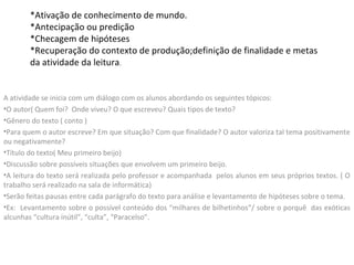 *Ativação de conhecimento de mundo.
*Antecipação ou predição
*Checagem de hipóteses
*Recuperação do contexto de produção;definição de finalidade e metas
da atividade da leitura.
A atividade se inicia com um diálogo com os alunos abordando os seguintes tópicos:
•O autor( Quem foi? Onde viveu? O que escreveu? Quais tipos de texto?
•Gênero do texto ( conto )
•Para quem o autor escreve? Em que situação? Com que finalidade? O autor valoriza tal tema positivamente
ou negativamente?
•Título do texto( Meu primeiro beijo)
•Discussão sobre possíveis situações que envolvem um primeiro beijo.
•A leitura do texto será realizada pelo professor e acompanhada pelos alunos em seus próprios textos. ( O
trabalho será realizado na sala de informática)
•Serão feitas pausas entre cada parágrafo do texto para análise e levantamento de hipóteses sobre o tema.
•Ex: Levantamento sobre o possível conteúdo dos “milhares de bilhetinhos”/ sobre o porquê das exóticas
alcunhas “cultura inútil”, “culta”, “Paracelso”.
 