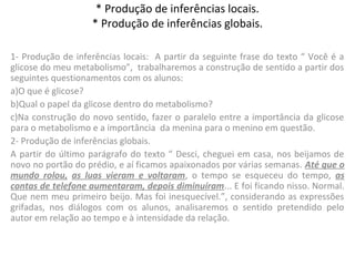 * Produção de inferências locais.
* Produção de inferências globais.
1- Produção de inferências locais: A partir da seguinte frase do texto “ Você é a
glicose do meu metabolismo”, trabalharemos a construção de sentido a partir dos
seguintes questionamentos com os alunos:
a)O que é glicose?
b)Qual o papel da glicose dentro do metabolismo?
c)Na construção do novo sentido, fazer o paralelo entre a importância da glicose
para o metabolismo e a importância da menina para o menino em questão.
2- Produção de inferências globais.
A partir do último parágrafo do texto “ Desci, cheguei em casa, nos beijamos de
novo no portão do prédio, e aí ficamos apaixonados por várias semanas. Até que o
mundo rolou, as luas vieram e voltaram, o tempo se esqueceu do tempo, as
contas de telefone aumentaram, depois diminuíram... E foi ficando nisso. Normal.
Que nem meu primeiro beijo. Mas foi inesquecível.”, considerando as expressões
grifadas, nos diálogos com os alunos, analisaremos o sentido pretendido pelo
autor em relação ao tempo e à intensidade da relação.
 