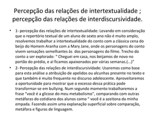 Percepção das relações de intertextualidade ;
percepção das relações de interdiscursividade.
• 1- percepção das relações de intertextualidade: Levando em consideração
que o repertório textual de um aluno de sexto ano não é muito amplo,
resolvemos trabalhar a intertextualidade do conto com a clássica cena do
beijo do Homem Aranha com a Mary Jane, onde os personagens do conto
vivem sensações semelhantes às dos personagens do filme. Trecho do
conto a ser explorado: “ Cheguei em casa, nos beijamos de novo no
portão do prédio, e aí ficamos apaixonados por várias semanas.(...)”
• 2- Percepção das relações de interdiscursividade: Usaremos como base
para esta análise a atribuição de apelidos ou alcunhas presente no texto e
que também é muito frequente no discurso adolescente. Aproveitaremos
a oportunidade para mostrar que o excesso dessa prática pode
transformar-se em bullying. Num segundo momento trabalharemos a
frase “você é a glicose do meu metabolismo”, comparando com outras
metáforas do cotidiano dos alunos como “ você é a azeitona da minha
empada. Fazendo assim uma explanação superficial sobre comparação,
metáfora e figuras de linguagem.
 