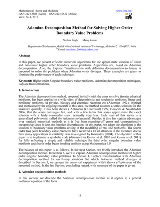 Mathematical Theory and Modeling                                                           www.iiste.org
ISSN 2224-5804 (Paper) ISSN 2225-0522 (Online)
Vol.2, No.1, 2011



      Adomian Decomposition Method for Solving Higher Order
                   Boundary Value Problems
                                        Neelima Singh*     Manoj Kumar

       Department of Mathematics,Motilal Nehru National Institute of Technology, Allahabad 211004 (U.P.) India
                                *E-mail: sneelima_2000in@yahoo.com

Abstract

In this paper, we present efficient numerical algorithms for the approximate solution of linear
and non-linear higher order boundary value problems. Algorithms are, based on Adomian
decomposition. Also, the Laplace Transformation with Adomian decomposition technique is
proposed to solve the problems when Adomian series diverges. Three examples are given to
illustrate the performance of each technique.

Keyword: Higher order Singular boundary value problems, Adomian decomposition techniques,
Laplace transformations.

1. Introduction

The Adomian decomposition method, proposed initially with the aims to solve frontier physical
problems, has been applied to a wide class of deterministic and stochastic problems, linear and
nonlinear problems, in physics, biology and chemical reactions etc (Adomian 1992). Inspired
and motivated by the ongoing research in this area, the method assumes a series solution for the
unknown quantity. It has been shown ( Abbaooui & Cherruault 1999, Hosseini & Nasabzadeh
2006, that the series converges fast, and with a few terms this series approximate the exact
solution with a fairly reasonable error, normally very less. Each term of this series is a
generalized polynomial called the Adomian polynomial. Besides, it also has certain advantages
over standard numerical methods as it is free from rounding-off errors and computationally
inexpensive since it does not involve discretization. In this paper, we adopt the algorithm to the
solution of boundary value problems arising in the modelling of real life problems. The fourth
order two point boundary value problems have received a lot of attention in the literature due to
their many applications in elasticity, was investigated by Kosmatov (2004). The objective of this
paper is to implement a symbolic code (discussed in Kumar at el. 2010 and Kumar at el. 2011)
for fully reflecting a simple and reliable technique for third order singular boundary value
problems and fourth order beam bending problem using Mathematica 6.0.

The balance of this paper is as follows. In the next Section, we briefly introduce the Adomian
decomposition method. In Section 3, we will explain Adomian decomposition method for higher
order singular boundary value problems. In Section 4, Laplace transformation with Adomian
decomposition method for oscillatory solutions for which Adomian method diverges is
described. In Section 5, we present the numerical experiment which shows effectiveness of the
proposed method. In the last Section, concluding remark with summary of the paper is given.

2. Adomian decomposition method:

In this section, we describe the Adomian decomposition method as it applies to a general
nonlinear equation of the form



                                                      11
 