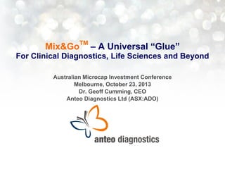 Mix&Go

TM

– A Universal “Glue”

For Clinical Diagnostics, Life Sciences and Beyond
Australian Microcap Investment Conference
Melbourne, October 23, 2013
Dr. Geoff Cumming, CEO
Anteo Diagnostics Ltd (ASX:ADO)

 