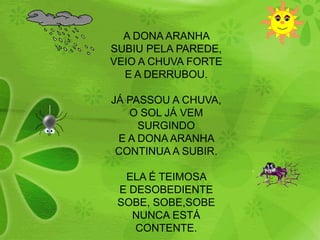 A DONA ARANHA SUBIU PELA PAREDE,VEIO A CHUVA FORTEE A DERRUBOU.JÁ PASSOU A CHUVA,O SOL JÁ VEM SURGINDOE A DONA ARANHA CONTINUA A SUBIR.ELA É TEIMOSA E DESOBEDIENTESOBE, SOBE,SOBENUNCA ESTÁ CONTENTE.