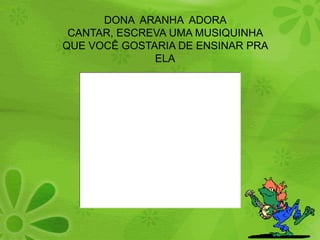 DONA  ARANHA  ADORA  CANTAR, ESCREVA UMA MUSIQUINHA QUE VOCÊ GOSTARIA DE ENSINAR PRA ELA