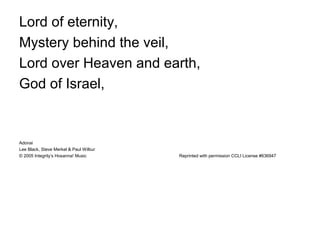 Lord of eternity,
Mystery behind the veil,
Lord over Heaven and earth,
God of Israel,
Adonai
Lee Black, Steve Merkel & Paul Wilbur
© 2005 Integrity’s Hosanna! Music Reprinted with permission CCLI License #636947
 