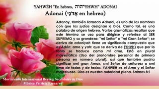 YAHWÉH “En hebreo, ‫יהוה‬YHWH” ADONAI
Adonai (‫ָי‬‫נ‬ֹ‫ד‬ֲ‫א‬ en hebreo)
Adonay, también llamado Adonai, es uno de los nombres
con que los judíos designan a Dios. Como tal, es una
palabra de origen hebreo. Varios gramáticos resaltan que
este término se usa para dirigirse y referirse al SER
SUPREMO y su grandeza: "mi Señor" o "mi Gran Señor“; se
deriva de adoniyah tiene un significado compuesto que
es Adón: amo y yah: que se deriva de (YHVH) que por lo
tanto se traduce como mi amo. Está en plural
mayestático (Uso del pronombre personal de primera
persona en número plural), así que también podría
significar «mi gran Amo», «mi Señor de señores» o «mi
amo de todos y de todo». YAHWÉH es el Amo y el Señor
majestuoso. Dios es nuestra autoridad plena. Salmos 8:1
Movimiento Internacional Reyes y Sacerdotes de Dios
Mónica Patricia Ezenarro
 