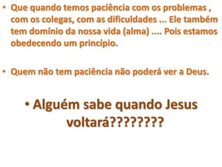 • Que quando temos paciência com os problemas ,
com os colegas, com as dificuldades ... Ele também
tem domínio da nossa vida (alma) .... Pois estamos
obedecendo um princípio.
• Quem não tem paciência não poderá ver a Deus.
• Alguém sabe quando Jesus
voltará????????
 