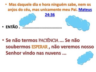 • Mas daquele dia e hora ninguém sabe, nem os
anjos do céu, mas unicamente meu Pai. Mateus
24:36
• ENTÃO ......................................
• Se não termos PACIÊNCIA ... Se não
soubermos ESPERAR , não veremos nosso
Senhor vindo nas nuvens ...
 