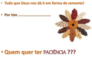 • Tudo que Deus nos dá é em forma de semente!
• Por isto ..............................
• Quem quer ter PACIÊNCIA ???
 