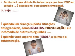 • Paciência é uma virtude De toda criança que tem JESUS no
coração ... É baseada no autocontrole emocional,
ou seja ........
É quando um criança suporta situações
desagradáveis, como INSULTOS, PROVOCAÇÕES e o
incômodo de outros coleguinhas ....
É quando você suporta sem PERDER a calma e a
concentração.
 