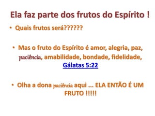 Ela faz parte dos frutos do Espírito !
• Quais frutos será??????
• Mas o fruto do Espírito é amor, alegria, paz,
paciência, amabilidade, bondade, fidelidade,
Gálatas 5:22
• Olha a dona paciência aqui ... ELA ENTÃO É UM
FRUTO !!!!!
 
