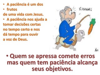 • A paciência é um dos
• frutos
de uma vida com Jesus.
• A paciência nos ajuda a
tomar decisões certas
no tempo certo e nos
dá tempo para ouvir
a voz de Deus.
• Quem se apressa comete erros
mas quem tem paciência alcança
seus objetivos.
 