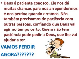 • Deus é paciente conosco. Ele nos dá
muitas chances para nos arrependermos
e nos perdoa quando erramos. Nós
também precisamos de paciência com
outras pessoas, confiando que Deus vai
agir no tempo certo. Quem não tem
paciência pode pedir a Deus, que lhe vai
ajudar a ter.
VAMOS PERDIR
AGORA???????
 