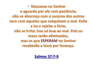 • Descanse no Senhor
e aguarde por ele com paciência;
não se aborreça com o sucesso dos outros
nem com aqueles que maquinam o mal. Evite
a ira e rejeite a fúria;
não se irrite: isso só leva ao mal. Pois os
maus serão eliminados,
mas os que ESPERAM no Senhor
receberão a terra por herança.
Salmos 37:7-9
 