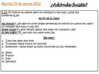 Martes 19 de marzo 2013                 ¿Adónde fuiste?
L.O: To inform on where went on holidays in the past, using the
preterite.(L5a)
                            Al fin de la clase:

All should * : be able to write single sentences to inform on where you went
on holidays and how it was.(5c)
Some could ** : give details about the mean of transport .(5b)
A few might *** : say who you were with.(5a)

                                  ‘Do now’ :
1. Copy the date and title
2. Translate these nouns of coutries
3. Extension : Note down as many countries as you remember.

a)   Spain
b)   France
c)   Italy
d)   Germany
 