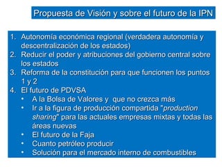 PPrrooppuueessttaa ddee VViissiióónn yy ssoobbrree eell ffuuttuurroo ddee llaa IIPPNN 
11.. AAuuttoonnoommííaa eeccoonnóómmiiccaa rreeggiioonnaall ((vveerrddaaddeerraa aauuttoonnoommííaa yy 
ddeesscceennttrraalliizzaacciióónn ddee llooss eessttaaddooss)) 
22.. RReedduucciirr eell ppooddeerr yy aattrriibbuucciioonneess ddeell ggoobbiieerrnnoo cceennttrraall ssoobbrree 
llooss eessttaaddooss 
33.. RReeffoorrmmaa ddee llaa ccoonnssttiittuucciióónn ppaarraa qquuee ffuunncciioonneenn llooss ppuunnttooss 
11 yy 22 
44.. EEll ffuuttuurroo ddee PPDDVVSSAA 
• AA llaa BBoollssaa ddee VVaalloorreess yy qquuee nnoo ccrreezzccaa mmááss 
• IIrr aa llaa ffiigguurraa ddee pprroodduucccciióónn ccoommppaarrttiiddaa ""pprroodduuccttiioonn 
sshhaarriinngg"" ppaarraa llaass aaccttuuaalleess eemmpprreessaass mmiixxttaass yy ttooddaass llaass 
áárreeaass nnuueevvaass 
• EEll ffuuttuurroo ddee llaa FFaajjaa 
• CCuuaannttoo ppeettrróólleeoo pprroodduucciirr 
• SSoolluucciióónn ppaarraa eell mmeerrccaaddoo iinntteerrnnoo ddee ccoommbbuussttiibblleess 
 