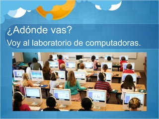 ¿Adónde vas?
Voy al laboratorio de computadoras.
 