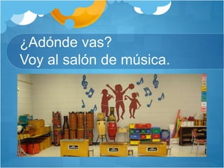 ¿Adónde vas?
Voy al salón de música.
 