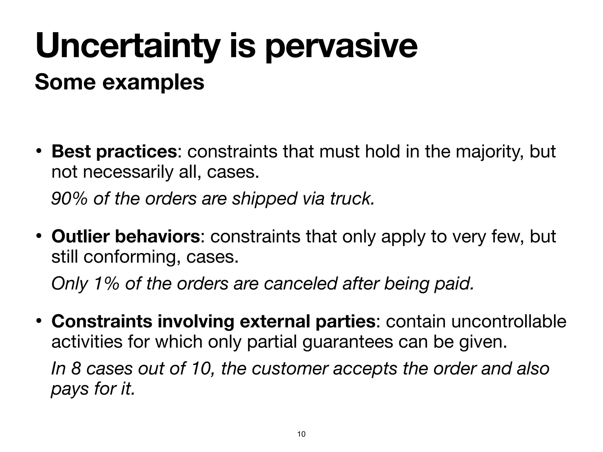 • Best practices: constraints that must hold in the majority, but
not necessarily all, cases.

90% of the orders are shipped via truck.
• Outlier behaviors: constraints that only apply to very few, but
still conforming, cases.

Only 1% of the orders are canceled after being paid.
• Constraints involving external parties: contain uncontrollable
activities for which only partial guarantees can be given.

In 8 cases out of 10, the customer accepts the order and also
pays for it.
Some examples
Uncertainty is pervasive
10
 
