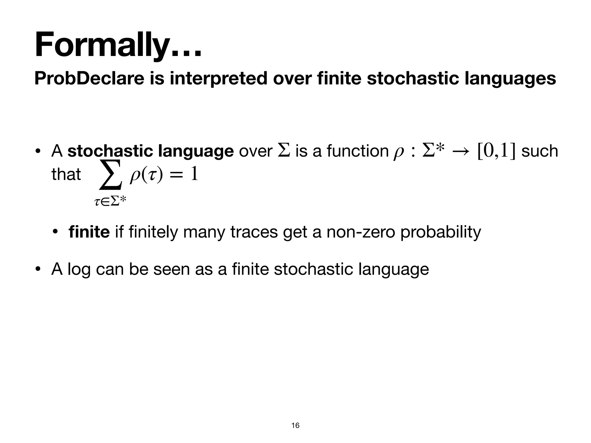 • A stochastic language over is a function such
that 

•
fi
nite if
fi
nitely many traces get a non-zero probability

• A log can be seen as a
fi
nite stochastic language
Σ ρ : Σ* → [0,1]
∑
τ∈Σ*
ρ(τ) = 1
ProbDeclare is interpreted over
fi
nite stochastic languages
Formally…
16
 