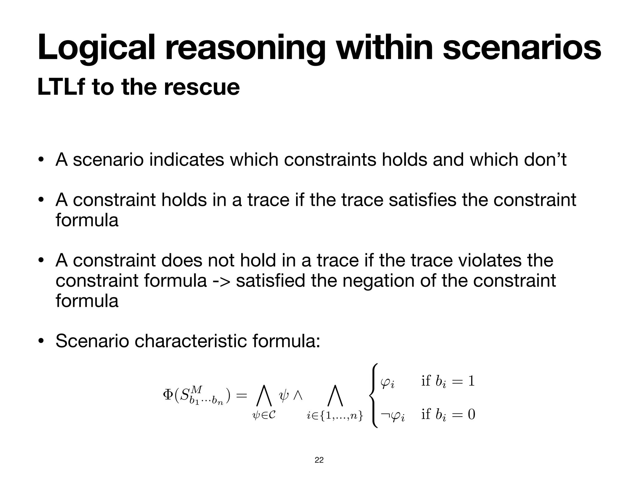 • A scenario indicates which constraints holds and which don’t

• A constraint holds in a trace if the trace satis
fi
es the constraint
formula

• A constraint does not hold in a trace if the trace violates the
constraint formula -> satis
fi
ed the negation of the constraint
formula

• Scenario characteristic formula:
LTLf to the rescue
Logical reasoning within scenarios
22
faction/violation of constraints as indicated by the scenario. Three questions
immediately arise: (i) how does one check to which scenario(s) a trace belongs?
(ii) Can a trace belong to multiple scenarios? (iii) Are all scenarios meaningful,
or should we discard some of them?
To answer such questions, we provide a logical characterization of scenarios.
First and foremost, we introduce a characteristic LTLf formula for a scenario:
a trace belongs to a scenario if and only if the trace satisfies the characteristic
formula of the scenario.
Definition 15. Let M = 〈Σ, C, 〈〈ϕ1, ⊲⊳1, p1〉, . . . , 〈ϕn, ⊲⊳n, pn〉〉〉 be ProbDe-
clare model. The characteristic formula induced by a scenario SM
b1···bn
over
M, compactly called SM
b1···bn
-formula, is the LTLf formula
Φ(SM
b1···bn
) =
'
ψ∈C
ψ ∧
'
i∈{1,...,n}
(
)
*
)
+
ϕi if bi = 1
¬ϕi if bi = 0
(8)
⊳
Definition 16. A trace τ belongs to scenario SM
b1···bn
if τ |= Φ(SM
b1···bn
). Sce-
 