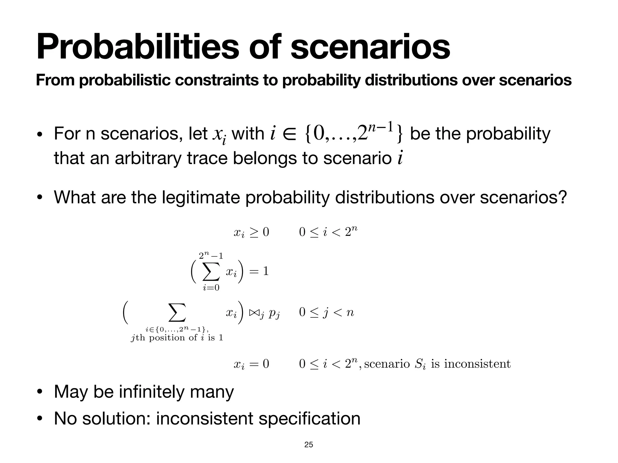 • For n scenarios, let with be the probability
that an arbitrary trace belongs to scenario 

• What are the legitimate probability distributions over scenarios?

• May be in
fi
nitely many

• No solution: inconsistent speci
fi
cation
xi i ∈ {0,…,2n−1
}
i
From probabilistic constraints to probability distributions over scenarios
Probabilities of scenarios
25
masses associated to consistent scenarios, we set up a system of inequalities
whose solutions constitute all the probability distributions that are compati-
ble with the logical and probabilistic characterization of the probabilistic con-
straints in the ProbDeclare model of interest. To do so, we associate each
scenario to a probability variable, keeping the same naming convention. For
example, the probability mass of scenario S001 is represented by variable x001.
For M = 〈Σ, C, 〈〈ϕ1, ⊲⊳1, p1〉, . . . , 〈ϕn, ⊲⊳n, pn〉〉〉, we construct the system LM of
inequalities using probability variables xi, with i ranging from 0 to 2n
− 1 (in
binary format):
xi ≥ 0 0 ≤ i < 2n
(9)
% 2n
−1
"
i=0
xi
&
= 1 (10)
% "
i∈{0,...,2n−1},
jth position of i is 1
xi
&
⊲⊳j pj 0 ≤ j < n (11)
xi = 0 0 ≤ i < 2n
, scenario Si is inconsistent (12)
The first two lines guarantee that variables xi indeed form a probability distri-
bution, being all non-negative and collectively summing up to 1. The schema of
inequalities captured in Equation (11) verifies the probability associated to each
 