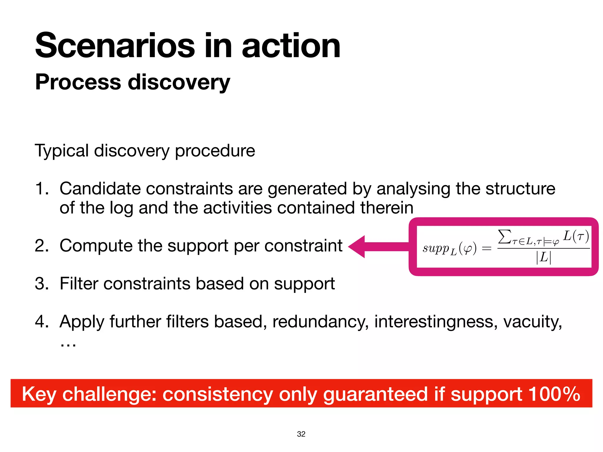 Typical discovery procedure

1. Candidate constraints are generated by analysing the structure
of the log and the activities contained therein

2. Compute the support per constraint

3. Filter constraints based on support

4. Apply further
fi
lters based, redundancy, interestingness, vacuity,
…
Process discovery
Scenarios in action
32
Key challenge: consistency only guaranteed if support 100%
3. Candidate formulae are filtered, retaining only th
ceeds a given threshold.
4. Further filters are applied, for example considering
dancy, interestingness, and vacuity [7, 11, 27].
In this pipeline, the notion of support is typically fo
Definition 18. The support of an LTLf formula ϕ in a
suppL(ϕ) =
!
τ∈L,τ|=ϕ L(τ)
|L|
To obtain a meaningful Declare model in output, t
crucial catch: the formulae that pass all the steps of the
an overall inconsistent model. The reason is that formu
strictly less than 1 may actually conflict with each oth
recognized by the model, which does not keep nor use a
to support. Fixing these potential inconsistencies calls t
processing techniques [11].
 