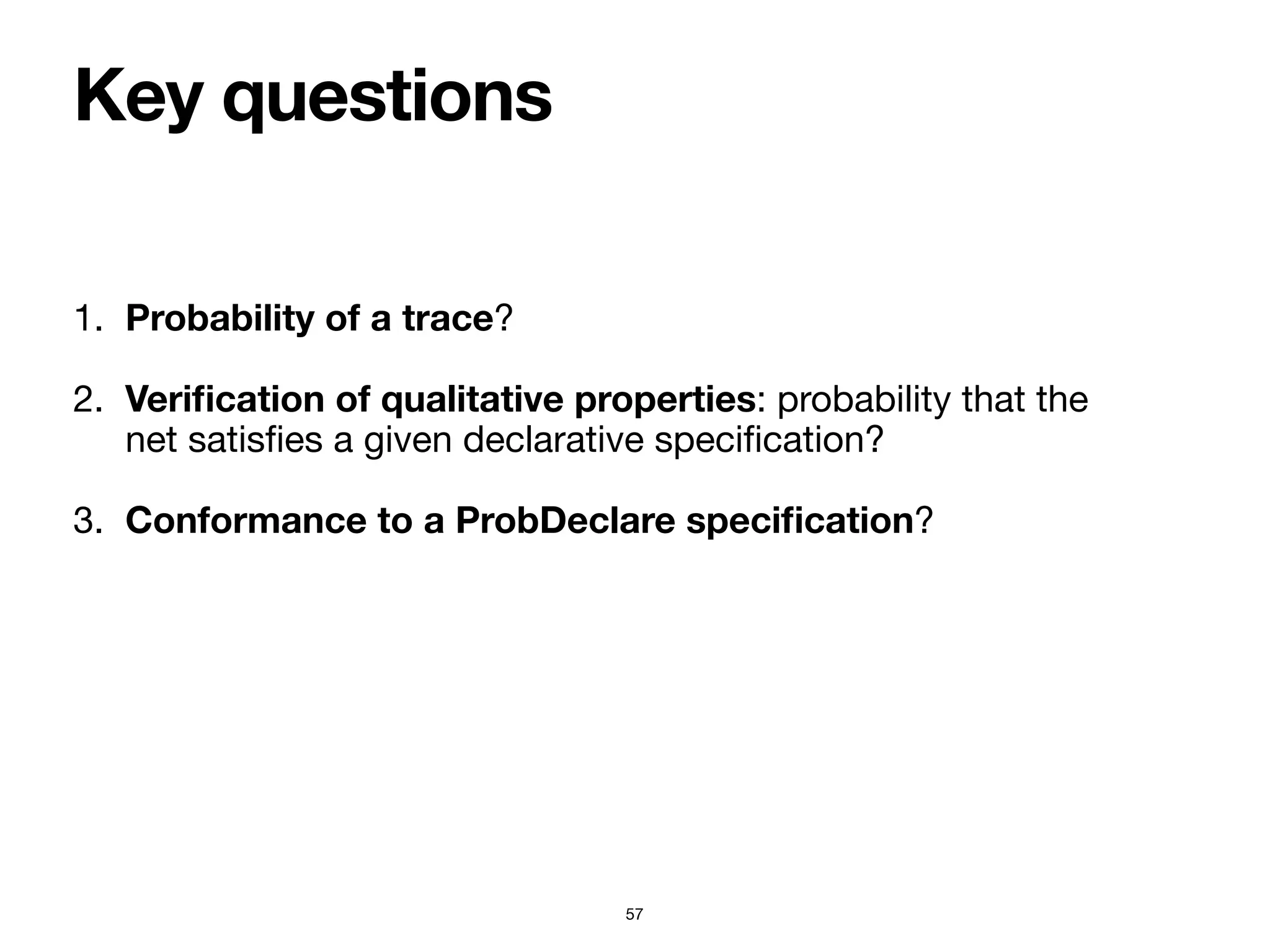 Key questions
57
1. Probability of a trace?

2. Veri
fi
cation of qualitative properties: probability that the
net satis
fi
es a given declarative speci
fi
cation?

3. Conformance to a ProbDeclare speci
fi
cation?
 