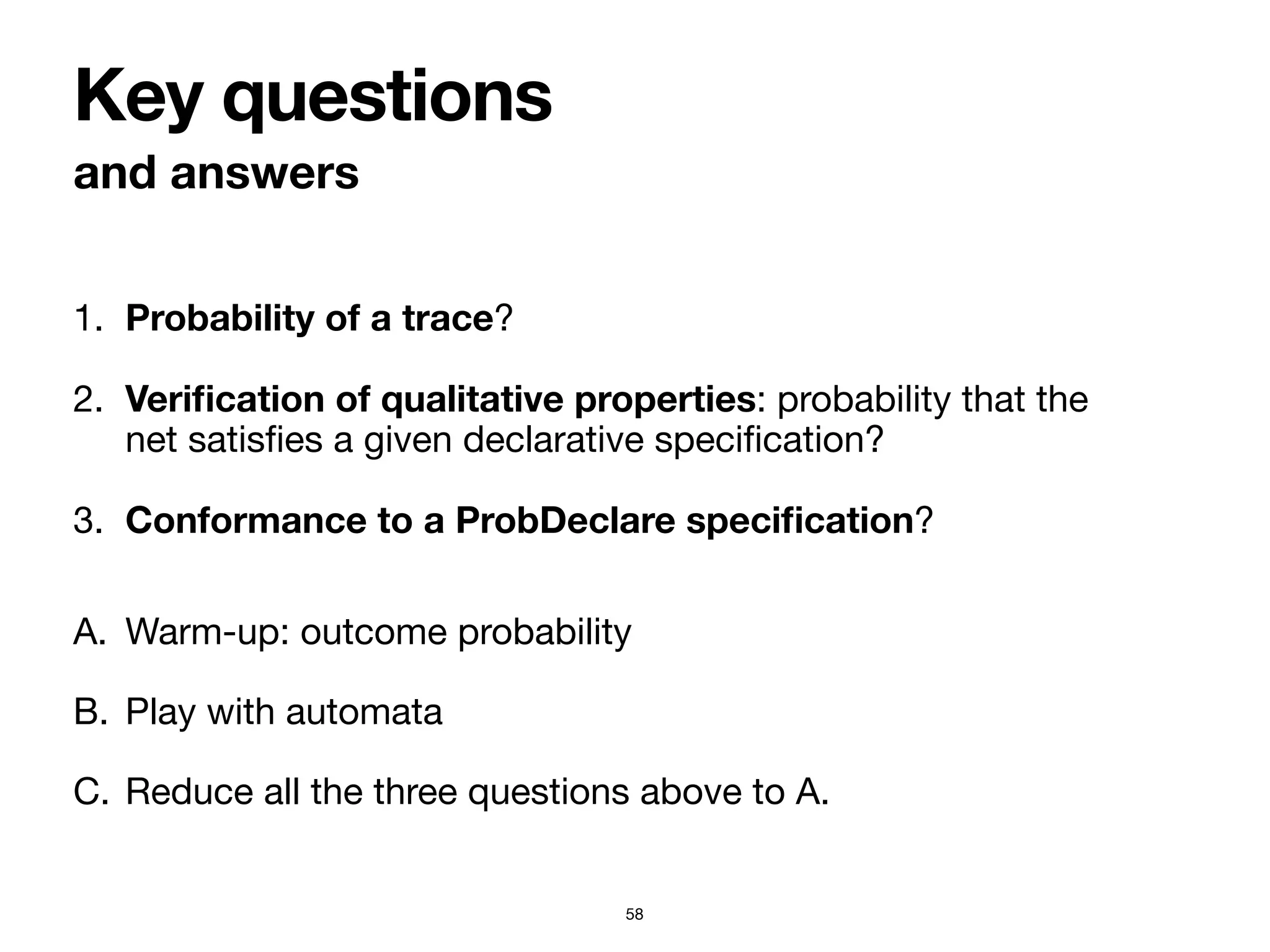 1. Probability of a trace?

2. Veri
fi
cation of qualitative properties: probability that the
net satis
fi
es a given declarative speci
fi
cation?

3. Conformance to a ProbDeclare speci
fi
cation?
and answers
Key questions
58
A. Warm-up: outcome probability

B. Play with automata

C. Reduce all the three questions above to A.
 