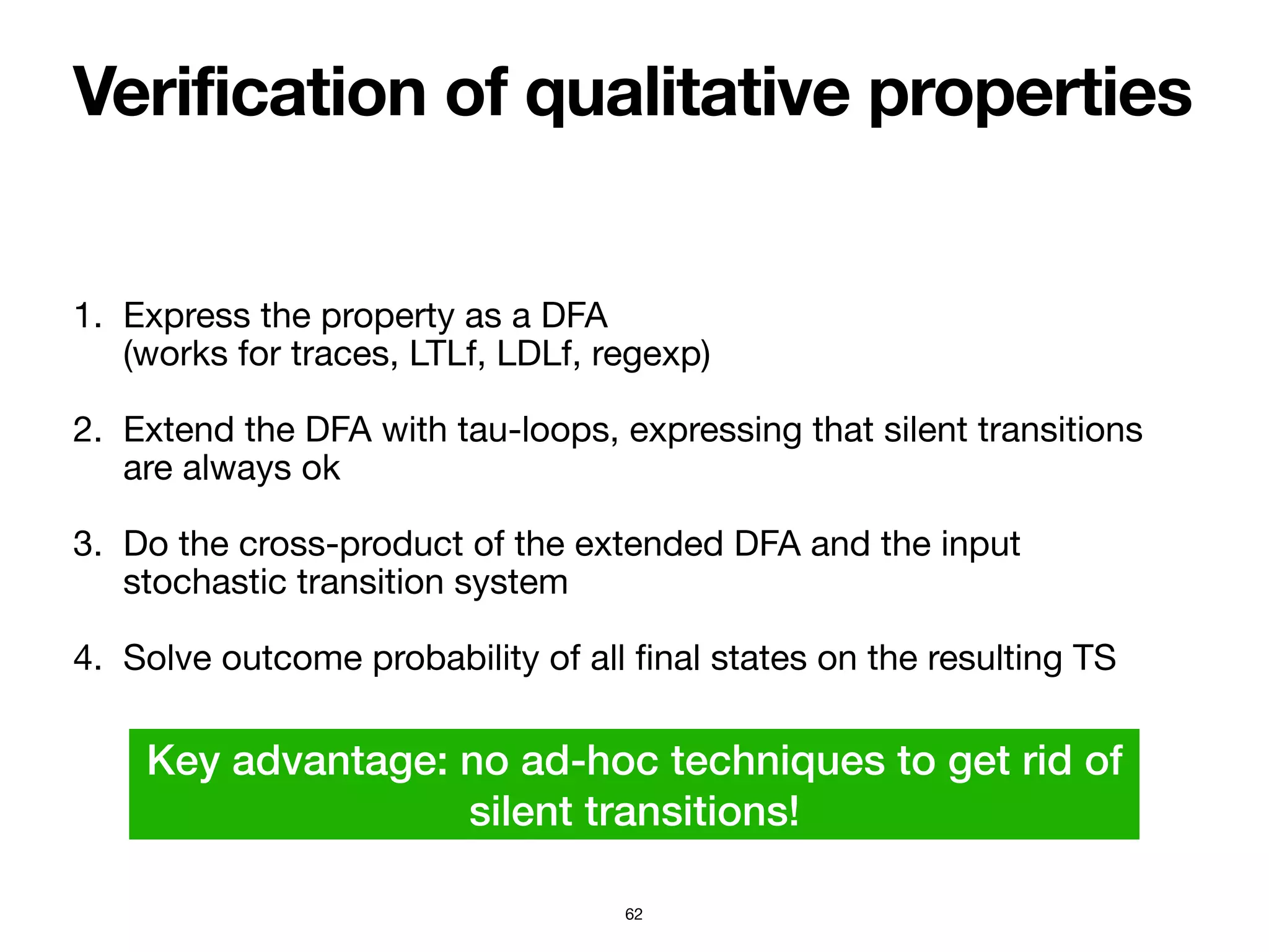 Verification of qualitative properties
62
1. Express the property as a DFA  
(works for traces, LTLf, LDLf, regexp)

2. Extend the DFA with tau-loops, expressing that silent transitions
are always ok

3. Do the cross-product of the extended DFA and the input
stochastic transition system

4. Solve outcome probability of all
fi
nal states on the resulting TS
Key advantage: no ad-hoc techniques to get rid of
silent transitions!
 