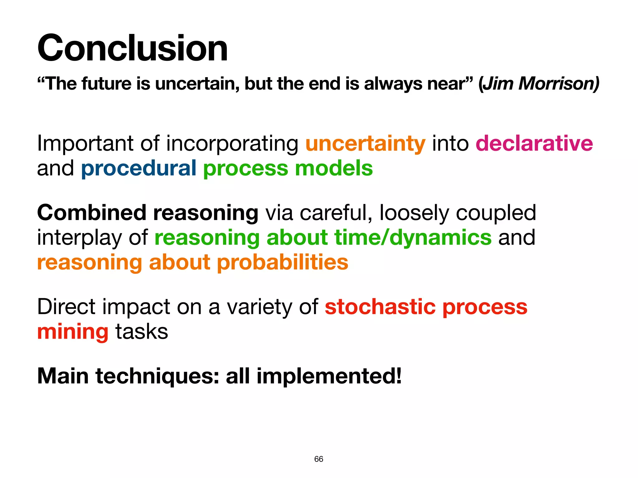 Important of incorporating uncertainty into declarative
and procedural process models
Combined reasoning via careful, loosely coupled
interplay of reasoning about time/dynamics and
reasoning about probabilities 

Direct impact on a variety of stochastic process
mining tasks

Main techniques: all implemented!
“The future is uncertain, but the end is always near” (Jim Morrison)
Conclusion
66
 