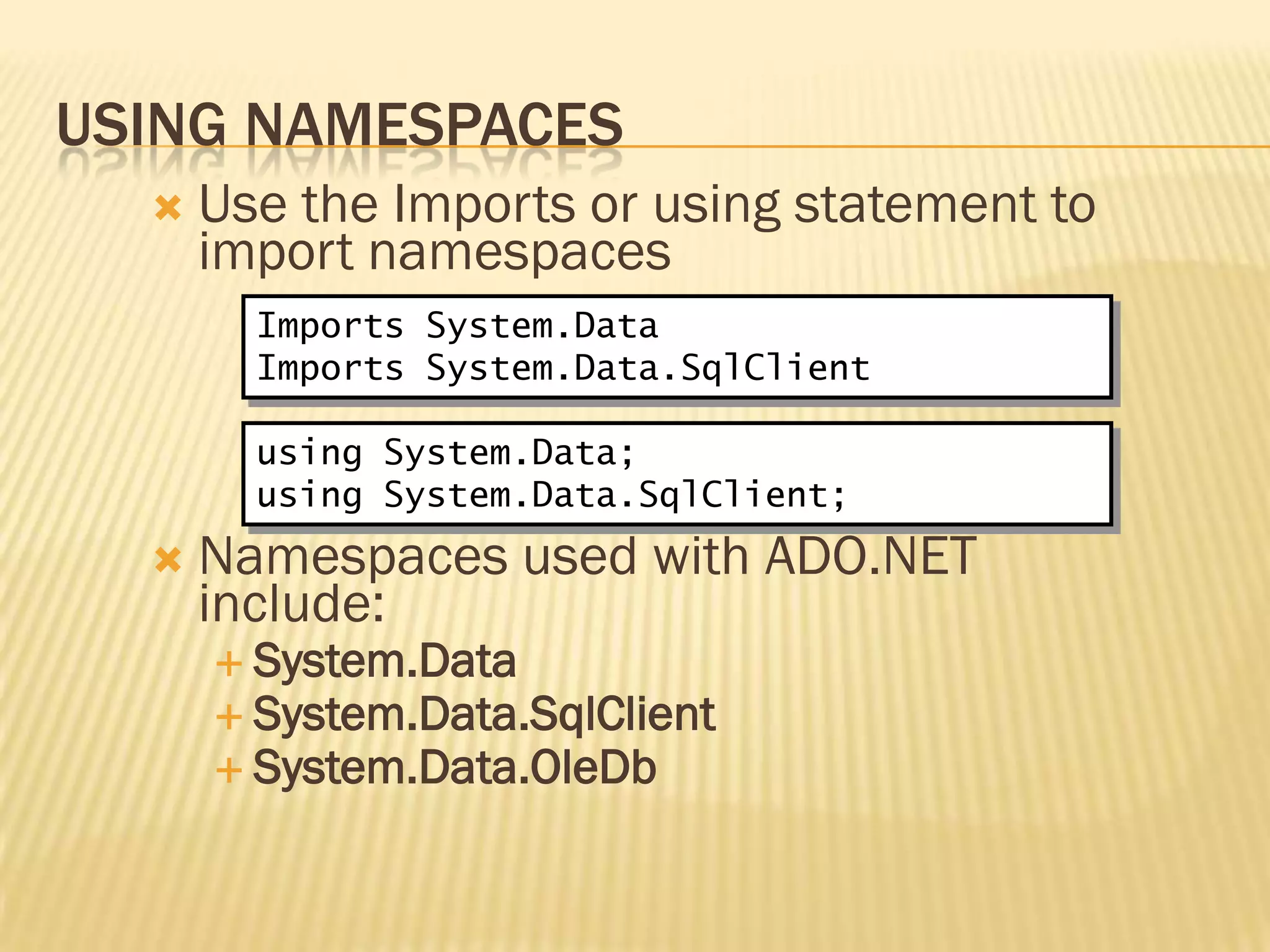 USING NAMESPACES
 Use the Imports or using statement to
import namespaces
 Namespaces used with ADO.NET
include:
 System.Data
 System.Data.SqlClient
 System.Data.OleDb
Imports System.Data
Imports System.Data.SqlClient
using System.Data;
using System.Data.SqlClient;
 