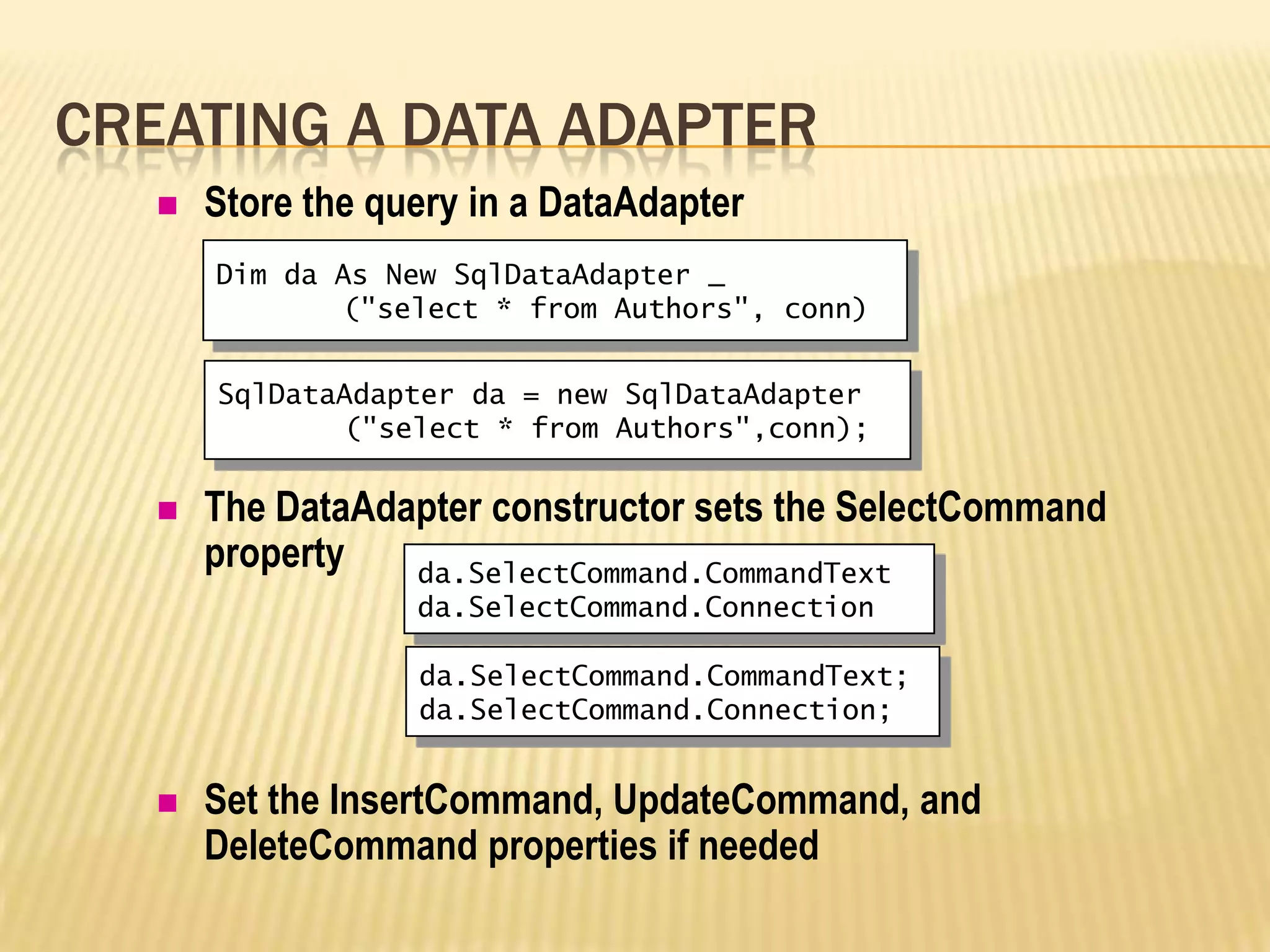  Store the query in a DataAdapter
 The DataAdapter constructor sets the SelectCommand
property
 Set the InsertCommand, UpdateCommand, and
DeleteCommand properties if needed
CREATING A DATA ADAPTER
Dim da As New SqlDataAdapter _
("select * from Authors", conn)
da.SelectCommand.CommandText
da.SelectCommand.Connection
SqlDataAdapter da = new SqlDataAdapter
("select * from Authors",conn);
da.SelectCommand.CommandText;
da.SelectCommand.Connection;
 