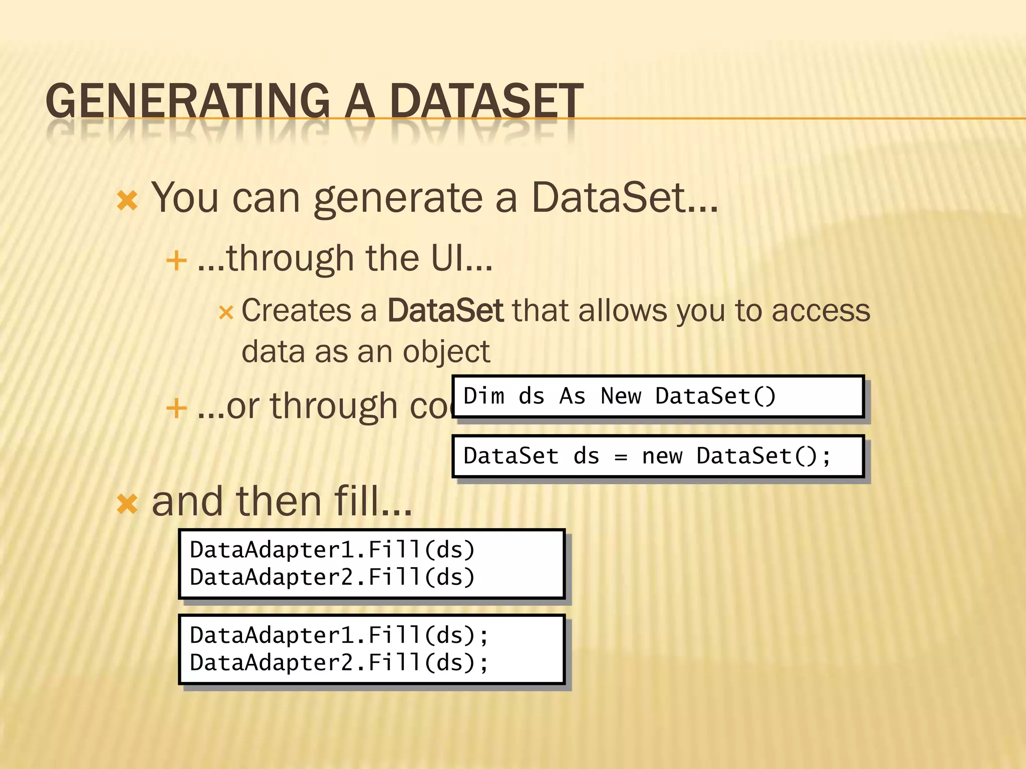 GENERATING A DATASET
 You can generate a DataSet…
 …through the UI…
 Creates a DataSet that allows you to access
data as an object
 …or through code…
 and then fill…
Dim ds As New DataSet()
DataAdapter1.Fill(ds)
DataAdapter2.Fill(ds)
DataSet ds = new DataSet();
DataAdapter1.Fill(ds);
DataAdapter2.Fill(ds);
 