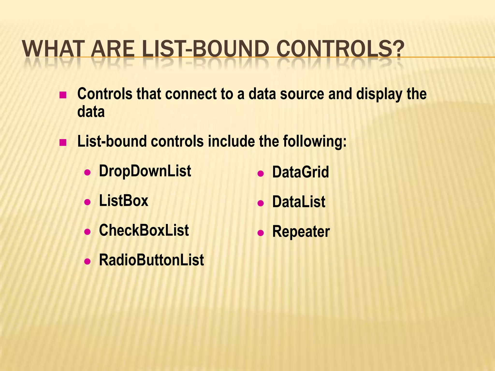 WHAT ARE LIST-BOUND CONTROLS?
 Controls that connect to a data source and display the
data
 List-bound controls include the following:
 DropDownList
 ListBox
 CheckBoxList
 RadioButtonList
 DataGrid
 DataList
 Repeater
 
