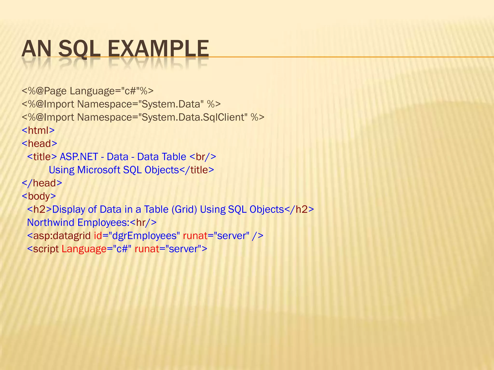 AN SQL EXAMPLE
<%@Page Language="c#"%>
<%@Import Namespace="System.Data" %>
<%@Import Namespace="System.Data.SqlClient" %>
<html>
<head>
<title> ASP.NET - Data - Data Table <br/>
Using Microsoft SQL Objects</title>
</head>
<body>
<h2>Display of Data in a Table (Grid) Using SQL Objects</h2>
Northwind Employees:<hr/>
<asp:datagrid id="dgrEmployees" runat="server" />
<script Language="c#" runat="server">
 